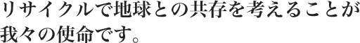 リサイクルで地球との共存を考えることが我々の使命です。