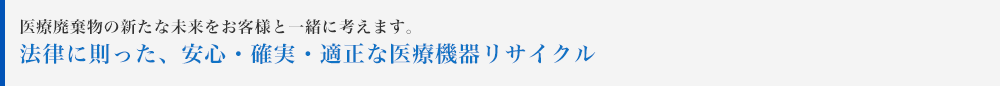 医療廃棄物の新たな未来をお客様と一緒に考えます。法律に則った、安心・確実・適正な医療機器リサイクル