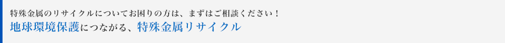 特殊金属のリサイクルについてお困りの方は、まずはご相談ください！地球環境保護につながる、特殊金属リサイクル
