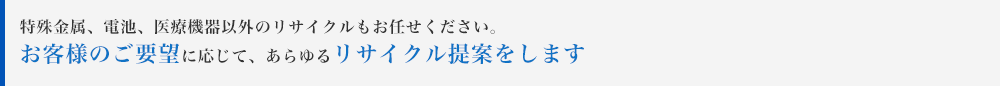 特殊金属、電池、医療機器以外のリサイクルもお任せください。お客様のご要望に応じて、あらゆるリサイクル提案をします